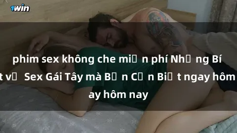 phim sex không che miễn phí Những Bí Mật về Sex Gái Tây mà Bạn Cần Biết ngay hôm nay