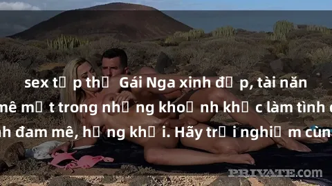 sex tập thể Gái Nga xinh đẹp, tài năng khiến bạn phải mê mệt trong những khoảnh khắc làm tình đam mê, hứng khởi. Hãy trải nghiệm cùng họ ngay hôm nay!