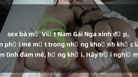 sex bà mẹ Việt Nam Gái Nga xinh đẹp, tài năng khiến bạn phải mê mệt trong những khoảnh khắc làm tình đam mê, hứng khởi. Hãy trải nghiệm cùng họ ngay hôm nay!