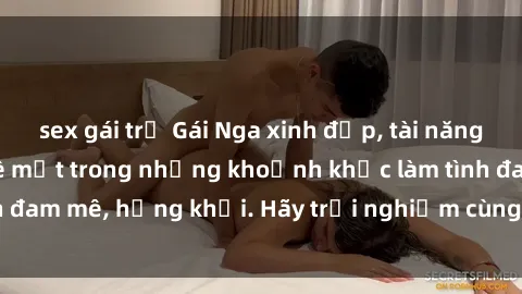 sex gái trẻ Gái Nga xinh đẹp, tài năng khiến bạn phải mê mệt trong những khoảnh khắc làm tình đam mê, hứng khởi. Hãy trải nghiệm cùng họ ngay hôm nay!