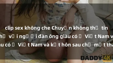 clip sex không che Chuyện không thể tin nổi: Gái Tây quan hệ với người đàn ông giàu có ở Việt Nam và kết hôn sau chỉ một tháng