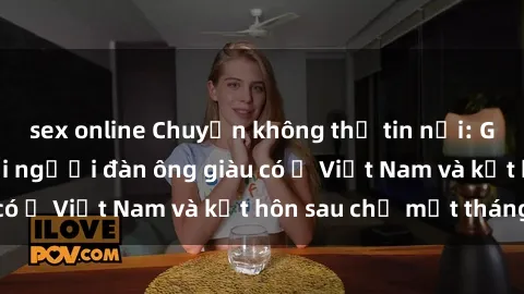 sex online Chuyện không thể tin nổi: Gái Tây quan hệ với người đàn ông giàu có ở Việt Nam và kết hôn sau chỉ một tháng