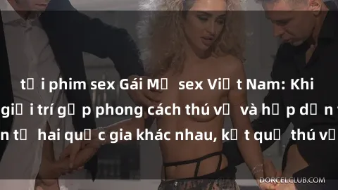 tải phim sex Gái Mỹ sex Việt Nam: Khi nền công nghiệp giải trí gặp phong cách thú vị và hấp dẫn từ hai quốc gia khác nhau, kết quả thú vị không thể bỏ qua.
