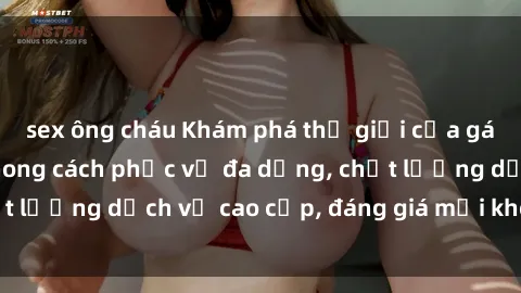 sex ông cháu Khám phá thế giới của gái gọi Việt Nam: Phong cách phục vụ đa dạng, chất lượng dịch vụ cao cấp, đáng giá mọi khoản chi phí