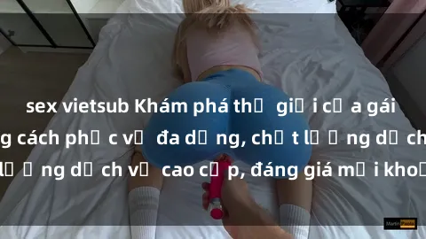 sex vietsub Khám phá thế giới của gái gọi Việt Nam: Phong cách phục vụ đa dạng, chất lượng dịch vụ cao cấp, đáng giá mọi khoản chi phí