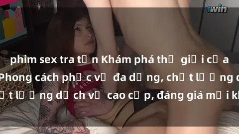 phim sex tra tấn Khám phá thế giới của gái gọi Việt Nam: Phong cách phục vụ đa dạng, chất lượng dịch vụ cao cấp, đáng giá mọi khoản chi phí