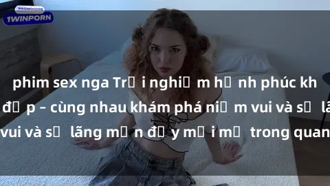 phim sex nga Trải nghiệm hạnh phúc khi làm tình với gái đẹp – cùng nhau khám phá niềm vui và sự lãng mạn đầy mới mẻ trong quan hệ của bạn.