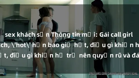 sex khách sạn Thông tin mới: Gái call girl Việt Nam đắt khách, 'hot' hơn bao giờ hết, điều gì khiến họ trở nên quyến rũ và đáng chú ý?