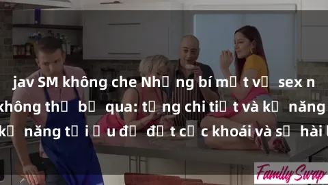jav SM không che Những bí mật về sex người lớn mà bạn không thể bỏ qua: từng chi tiết và kỹ năng tối ưu để đạt cực khoái và sự hài lòng tối đa.