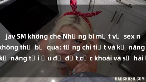 jav SM không che Những bí mật về sex người lớn mà bạn không thể bỏ qua: từng chi tiết và kỹ năng tối ưu để đạt cực khoái và sự hài lòng tối đa.