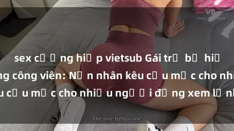sex cưỡng hiếp vietsub Gái trẻ bị hiếp dâm bạo lực trong công viên: Nạn nhân kêu cứu mặc cho nhiều người đứng xem lạnh lùng