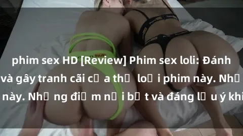 phim sex HD [Review] Phim sex loli: Đánh giá về sự gợi cảm và gây tranh cãi của thể loại phim này. Những điểm nổi bật và đáng lưu ý khi xem phim loli.
