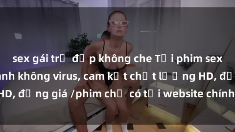 sex gái trẻ đẹp không che Tải phim sex mới nhất cực nhanh không virus, cam kết chất lượng HD, đồng giá /phim chỉ có tại website chính thức. Đặt ngay!