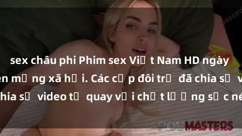 sex châu phi Phim sex Việt Nam HD ngày càng phổ biến trên mạng xã hội. Các cặp đôi trẻ đã chia sẻ video tự quay với chất lượng sắc nét, gợi cảm.