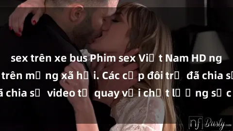 sex trên xe bus Phim sex Việt Nam HD ngày càng phổ biến trên mạng xã hội. Các cặp đôi trẻ đã chia sẻ video tự quay với chất lượng sắc nét, gợi cảm.