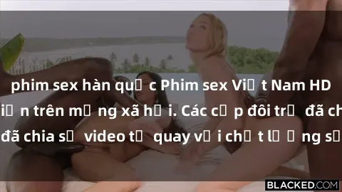 phim sex hàn quốc Phim sex Việt Nam HD ngày càng phổ biến trên mạng xã hội. Các cặp đôi trẻ đã chia sẻ video tự quay với chất lượng sắc nét, gợi cảm.