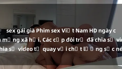 sex gái già Phim sex Việt Nam HD ngày càng phổ biến trên mạng xã hội. Các cặp đôi trẻ đã chia sẻ video tự quay với chất lượng sắc nét, gợi cảm.