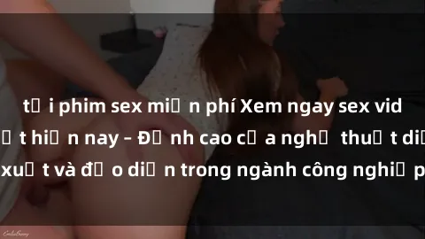 tải phim sex miễn phí Xem ngay sex video Việt Nam hot nhất hiện nay – Đỉnh cao của nghệ thuật diễn xuất và đạo diễn trong ngành công nghiệp phim người lớn tại đây!