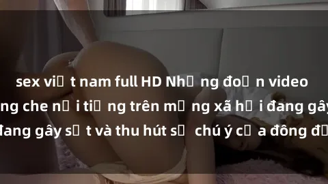 sex việt nam full HD Những đoạn video sex Việt Nam không che nổi tiếng trên mạng xã hội đang gây sốt và thu hút sự chú ý của đông đảo người xem.