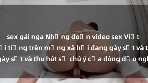 sex gái nga Những đoạn video sex Việt Nam không che nổi tiếng trên mạng xã hội đang gây sốt và thu hút sự chú ý của đông đảo người xem.