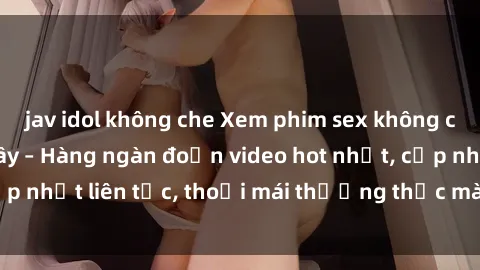 jav idol không che Xem phim sex không che miễn phí tại đây – Hàng ngàn đoạn video hot nhất, cập nhật liên tục, thoải mái thưởng thức mà không tốn kém.