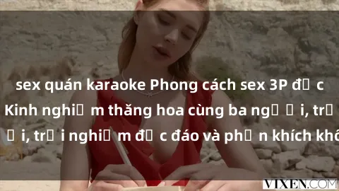 sex quán karaoke Phong cách sex 3P độc đáo tại Việt Nam: Kinh nghiệm thăng hoa cùng ba người, trải nghiệm độc đáo và phấn khích không thể bỏ lỡ!