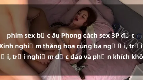 phim sex bắc âu Phong cách sex 3P độc đáo tại Việt Nam: Kinh nghiệm thăng hoa cùng ba người, trải nghiệm độc đáo và phấn khích không thể bỏ lỡ!