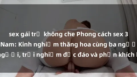 sex gái trẻ không che Phong cách sex 3P độc đáo tại Việt Nam: Kinh nghiệm thăng hoa cùng ba người, trải nghiệm độc đáo và phấn khích không thể bỏ lỡ!
