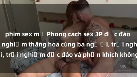phim sex mỹ Phong cách sex 3P độc đáo tại Việt Nam: Kinh nghiệm thăng hoa cùng ba người, trải nghiệm độc đáo và phấn khích không thể bỏ lỡ!