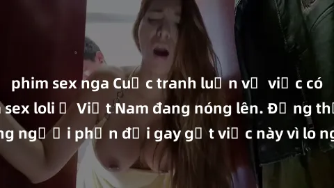 phim sex nga Cuộc tranh luận về việc có nên hợp pháp hóa sex loli ở Việt Nam đang nóng lên. Đồng thời, cũng có những người phản đối gay gắt việc này vì lo ngại về tác động tiêu cực lên trẻ em và xã hộ
