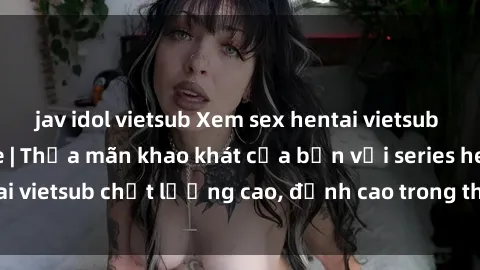 jav idol vietsub Xem sex hentai vietsub cực hot, không che | Thỏa mãn khao khát của bạn với series hentai vietsub chất lượng cao, đỉnh cao trong thể loại anime không che.