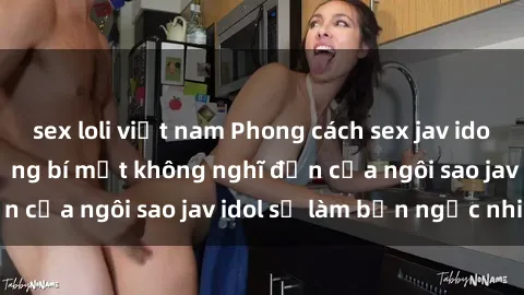 sex loli việt nam Phong cách sex jav idol siêu hấp dẫn: Những bí mật không nghĩ đến của ngôi sao jav idol sẽ làm bạn ngạc nhiên!