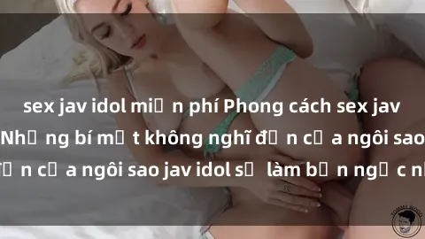 sex jav idol miễn phí Phong cách sex jav idol siêu hấp dẫn: Những bí mật không nghĩ đến của ngôi sao jav idol sẽ làm bạn ngạc nhiên!