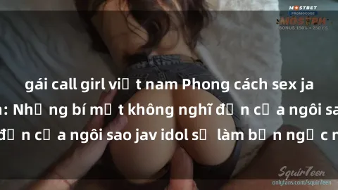 gái call girl việt nam Phong cách sex jav idol siêu hấp dẫn: Những bí mật không nghĩ đến của ngôi sao jav idol sẽ làm bạn ngạc nhiên!