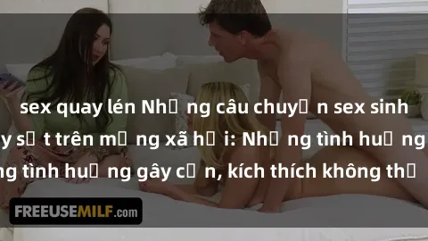 sex quay lén Những câu chuyện sex sinh viên Việt Nam gây sốt trên mạng xã hội: Những tình huống gây cấn, kích thích không thể bỏ qua