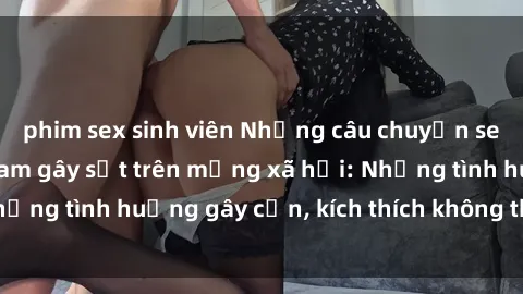 phim sex sinh viên Những câu chuyện sex sinh viên Việt Nam gây sốt trên mạng xã hội: Những tình huống gây cấn, kích thích không thể bỏ qua