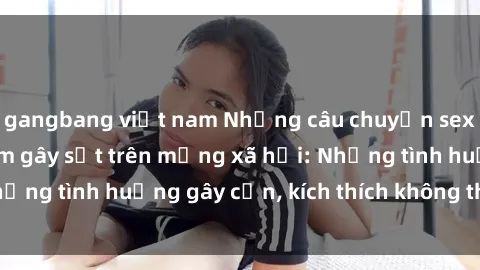 gangbang việt nam Những câu chuyện sex sinh viên Việt Nam gây sốt trên mạng xã hội: Những tình huống gây cấn, kích thích không thể bỏ qua