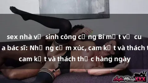 sex nhà vệ sinh công cộng Bí mật về cuộc sống sex của bác sĩ: Những cảm xúc, cam kết và thách thức hàng ngày