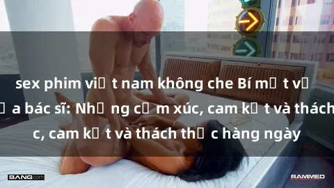 sex phim việt nam không che Bí mật về cuộc sống sex của bác sĩ: Những cảm xúc, cam kết và thách thức hàng ngày