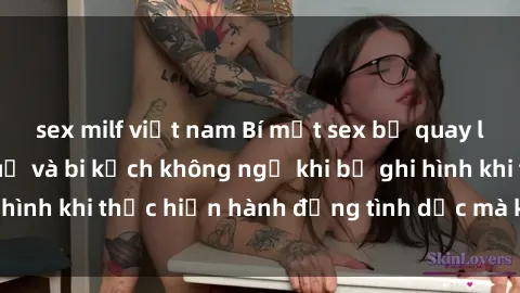 sex milf việt nam Bí mật sex bị quay lén: Những hậu quả và bi kịch không ngờ khi bị ghi hình khi thực hiện hành động tình dục mà không biết.