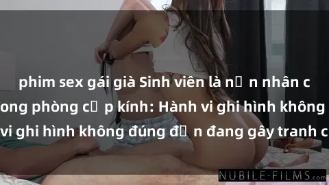 phim sex gái già Sinh viên là nạn nhân của video quay lén trong phòng cấp kính: Hành vi ghi hình không đúng đắn đang gây tranh cãi lớn
