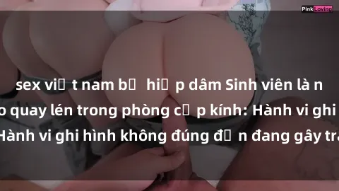 sex việt nam bị hiếp dâm Sinh viên là nạn nhân của video quay lén trong phòng cấp kính: Hành vi ghi hình không đúng đắn đang gây tranh cãi lớn