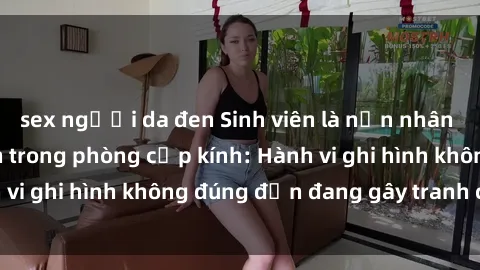 sex người da đen Sinh viên là nạn nhân của video quay lén trong phòng cấp kính: Hành vi ghi hình không đúng đắn đang gây tranh cãi lớn
