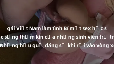 gái Việt Nam làm tình Bí mật sex học sinh không che: Cuộc sống thầm kín của những sinh viên trẻ trên trường. Những hậu quả đáng sợ khi rơi vào vòng xoáy của tình dục từ tuổi mới lớn.