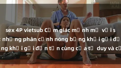 sex 4P vietsub Cảm giác mạnh mẽ với sex BDSM không che: những phân cảnh nóng bỏng khơi gợi đến tận cùng của tư duy và cơ thể.