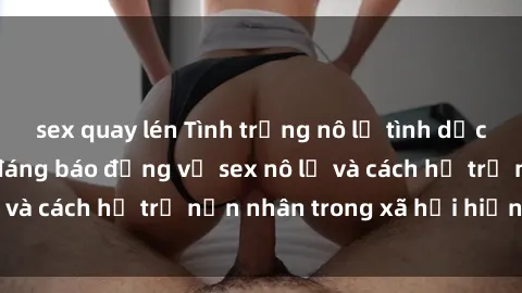 sex quay lén Tình trạng nô lệ tình dục: Những thực tế đáng báo động về sex nô lệ và cách hỗ trợ nạn nhân trong xã hội hiện nay