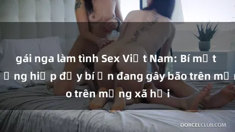 gái nga làm tình Sex Việt Nam: Bí mật về vụ cưỡng hiếp đầy bí ẩn đang gây bão trên mạng xã hội
