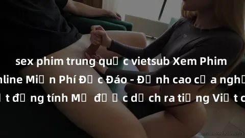 sex phim trung quốc vietsub Xem Phim Sex Mỹ Vietsub Online Miễn Phí Độc Đáo - Đỉnh cao của nghệ thuật đồng tính Mỹ được dịch ra tiếng Việt cho người xem hiểu rõ hơn.