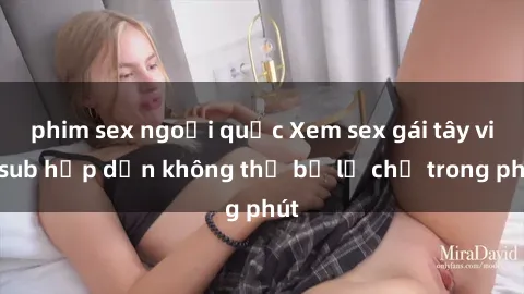 phim sex ngoại quốc Xem sex gái tây vietsub hấp dẫn không thể bỏ lỡ chỉ trong phút