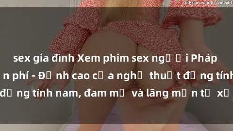 sex gia đình Xem phim sex người Pháp vietsub online miễn phí - Đỉnh cao của nghệ thuật đồng tính nam, đam mỹ và lãng mạn từ xứ sở hoa hồng!
